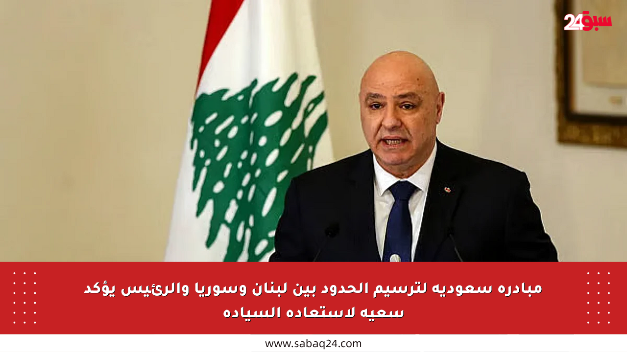 مبادرة سعودية لترسيم الحدود بين لبنان وسوريا والرئيس يؤكد سعيه لاستعادة السيادة